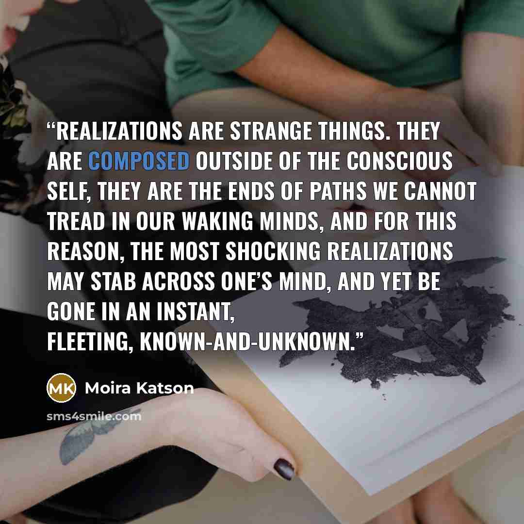 “Realizations are strange things. They are composed outside of the conscious self, they are the ends of paths we cannot tread in our waking minds, and for this reason, the most shocking realizations may stab across one’s mind, and yet be gone in an instant, fleeting, known-and-unknown.” quote by Moira Katson