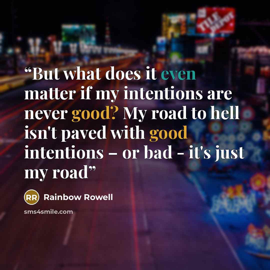 “But what does it even matter if my intentions are never good? My road to hell isn't paved with good intentions – or bad - it's just my road” quote by Rainbow Rowell