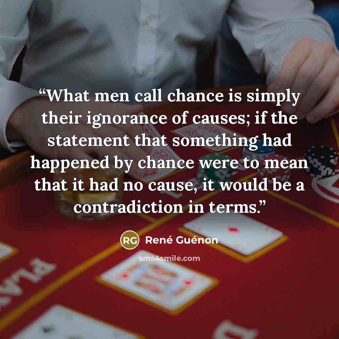 “What men call chance is simply their ignorance of causes; if the statement that something had happened by chance were to mean that it had no cause, it would be a contradiction in terms.” quote by René Guénon