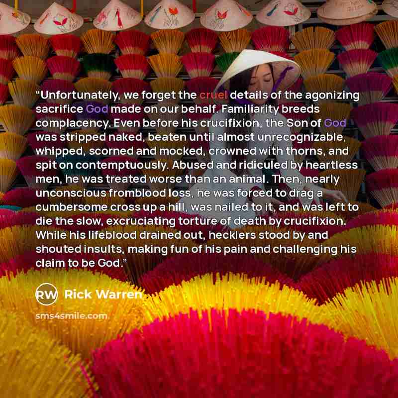 “Unfortunately, we forget the cruel details of the agonizing sacrifice God made on our behalf. Familiarity breeds complacency. Even before his crucifixion, the Son of God was stripped naked, beaten until almost unrecognizable, whipped, scorned and mocked, crowned with thorns, and spit on…” quote by Rick Warren