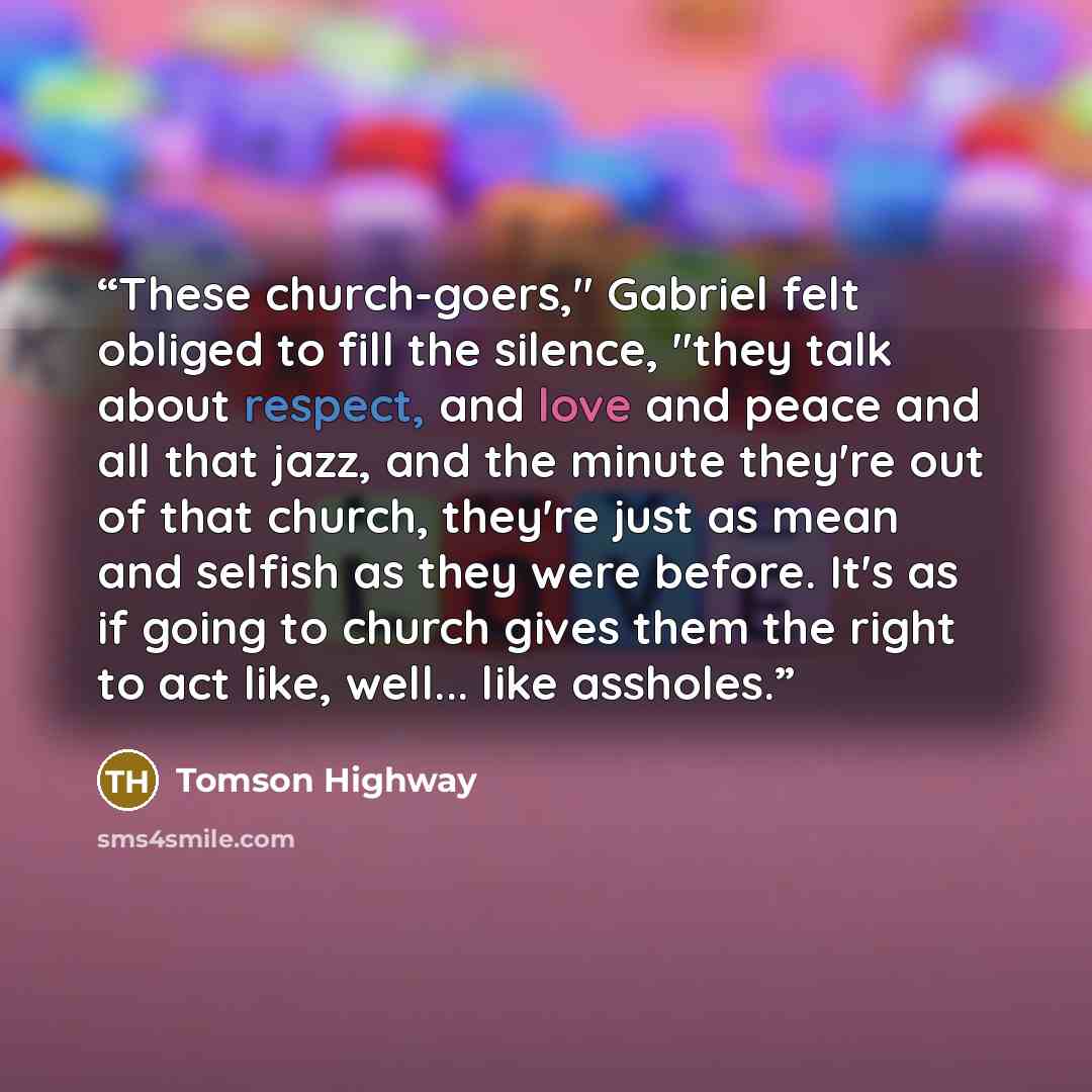 “These church-goers," Gabriel felt obliged to fill the silence, "they talk about respect, and love and peace and all that jazz, and the minute they're out of that church, they're just as mean and selfish as they were before. It's as if going to church gives them the right to act like, well... like…” quote by Tomson Highway