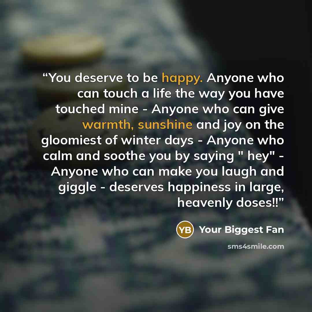 “You deserve to be happy. Anyone who can touch a life the way you have touched mine - Anyone who can give warmth, sunshine and joy on the gloomiest of winter days - Anyone who calm and soothe you by saying " hey" - Anyone who can make you laugh and giggle - deserves happiness in large, heavenly…” quote by Your Biggest Fan