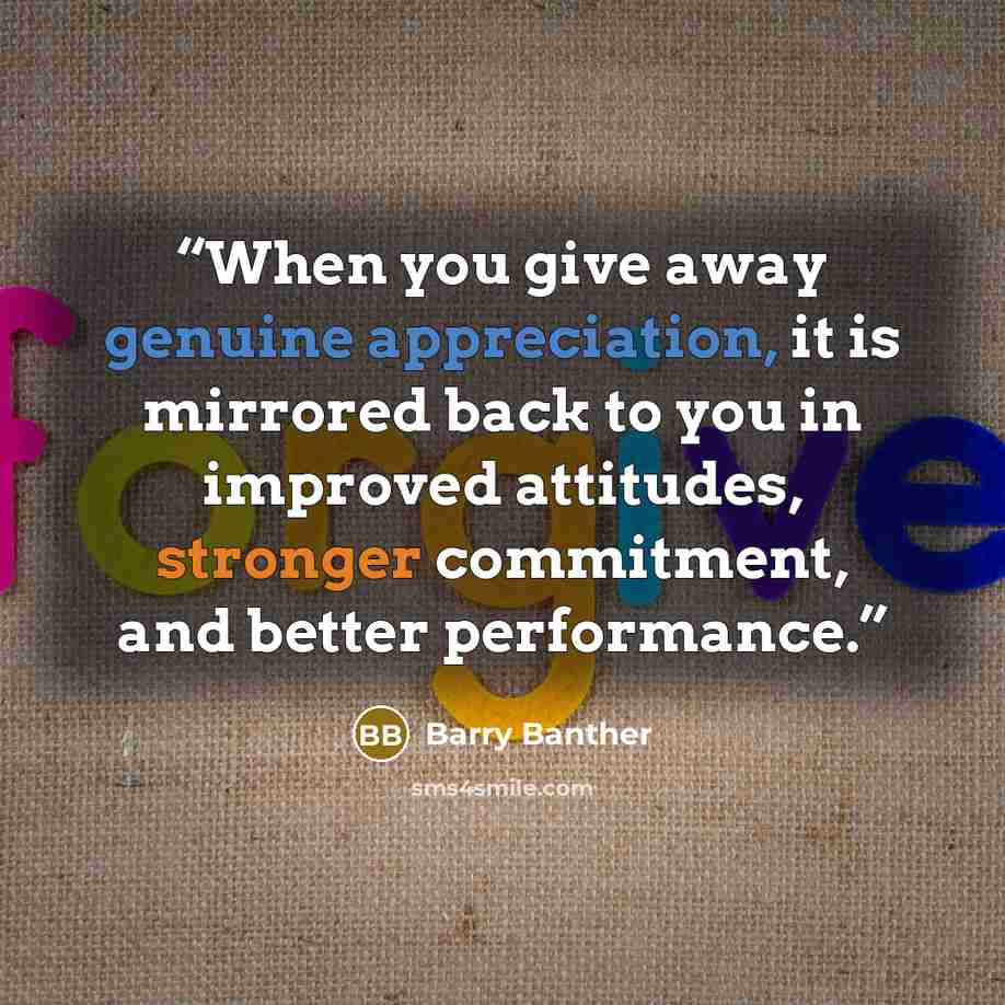 “When you give away genuine appreciation, it is mirrored back to you in improved attitudes, stronger commitment, and better performance.” quote by Barry Banther