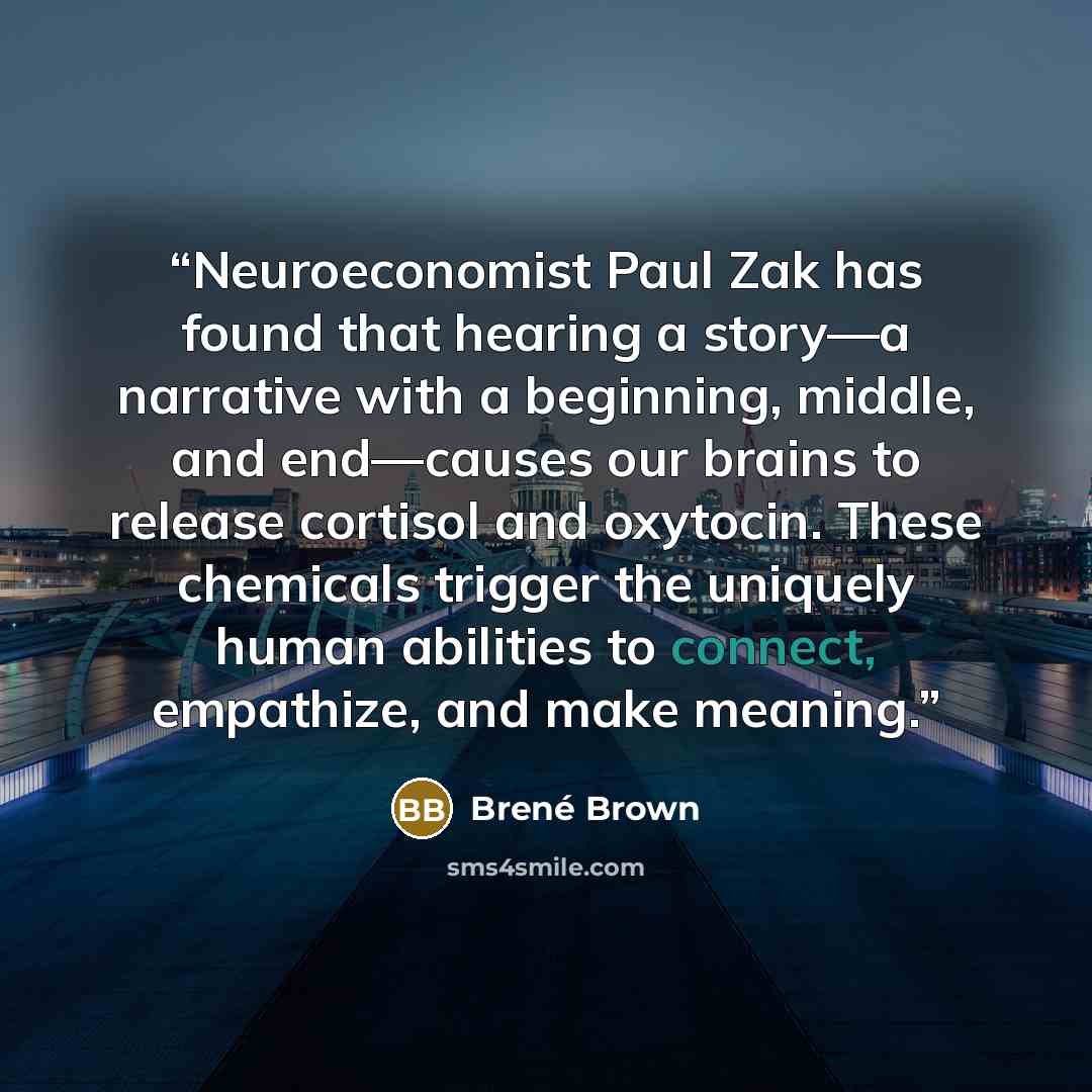 “Neuroeconomist Paul Zak has found that hearing a story—a narrative with a beginning, middle, and end—causes our brains to release cortisol and oxytocin. These chemicals trigger the uniquely human abilities to connect, empathize, and make meaning.” quote by Brené Brown
