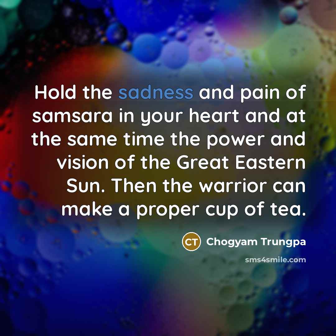 “Hold the sadness and pain of samsara in your heart and at the same time the power and vision of the Great Eastern Sun. Then the warrior can make a proper cup of tea.” quote by Chogyam Trungpa