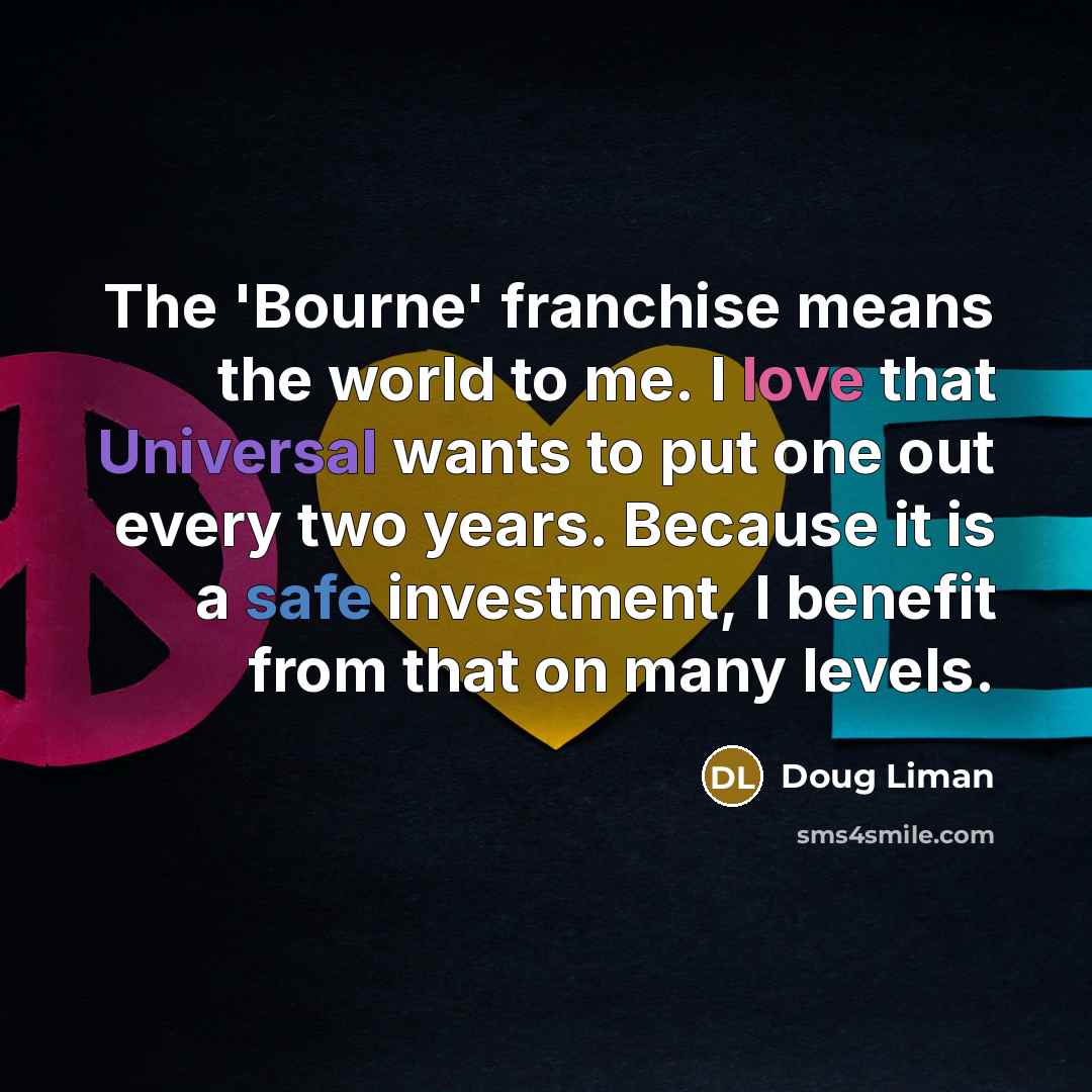 “The 'Bourne' franchise means the world to me. I love that Universal wants to put one out every two years. Because it is a safe investment, I benefit from that on many levels.” quote by Doug Liman