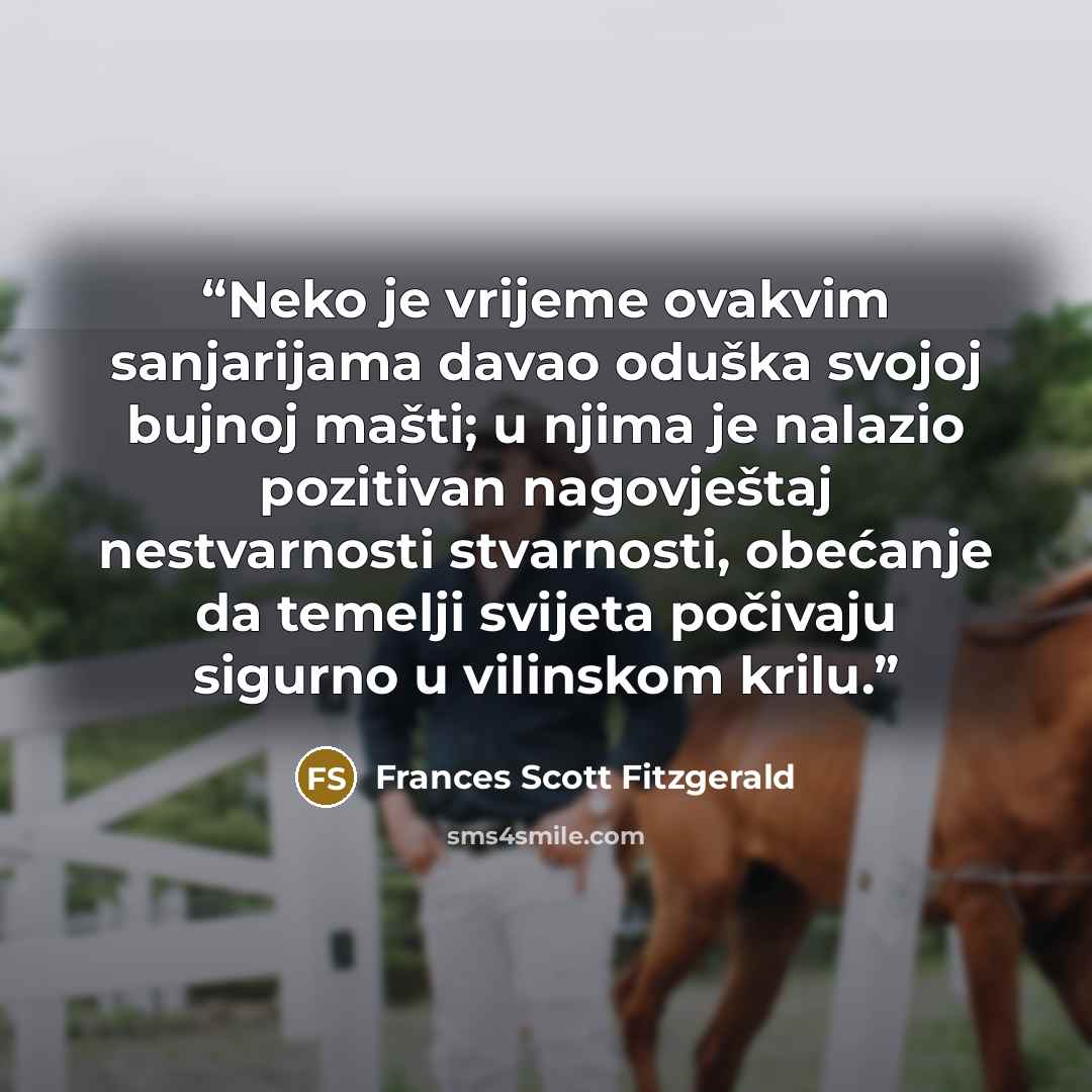 “Neko je vrijeme ovakvim sanjarijama davao oduška svojoj bujnoj mašti; u njima je nalazio pozitivan nagovještaj nestvarnosti stvarnosti, obećanje da temelji svijeta počivaju sigurno u vilinskom krilu.” quote by Frances Scott Fitzgerald