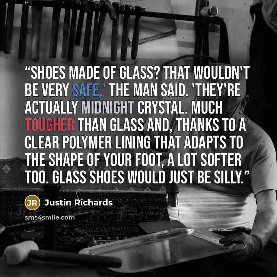 “Shoes made of glass? That wouldn't be very safe,' the man said. 'They're actually midnight crystal. Much tougher than glass and, thanks to a clear polymer lining that adapts to the shape of your foot, a lot softer too. Glass shoes would just be silly.” quote by Justin Richards
