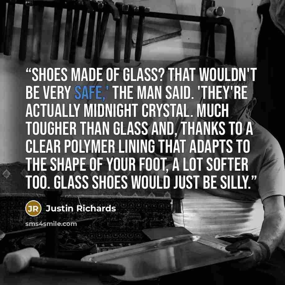 “Shoes made of glass? That wouldn't be very safe,' the man said. 'They're actually midnight crystal. Much tougher than glass and, thanks to a clear polymer lining that adapts to the shape of your foot, a lot softer too. Glass shoes would just be silly.” quote by Justin Richards