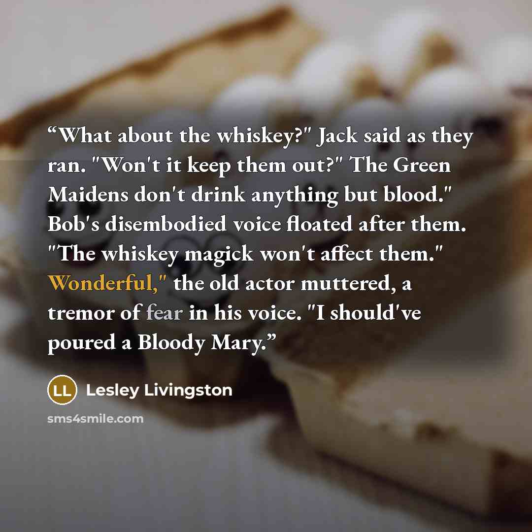 “What about the whiskey?" Jack said as they ran. "Won't it keep them out?" The Green Maidens don't drink anything but blood." Bob's disembodied voice floated after them. "The whiskey magick won't affect them." Wonderful," the old actor muttered, a tremor of fear in his voice. "I should've poured a…” quote by Lesley Livingston