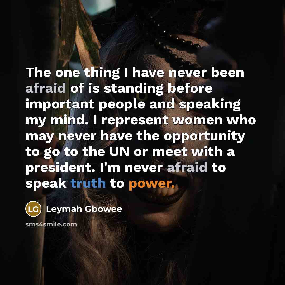 “The one thing I have never been afraid of is standing before important people and speaking my mind. I represent women who may never have the opportunity to go to the UN or meet with a president. I'm never afraid to speak truth to power.” quote by Leymah Gbowee
