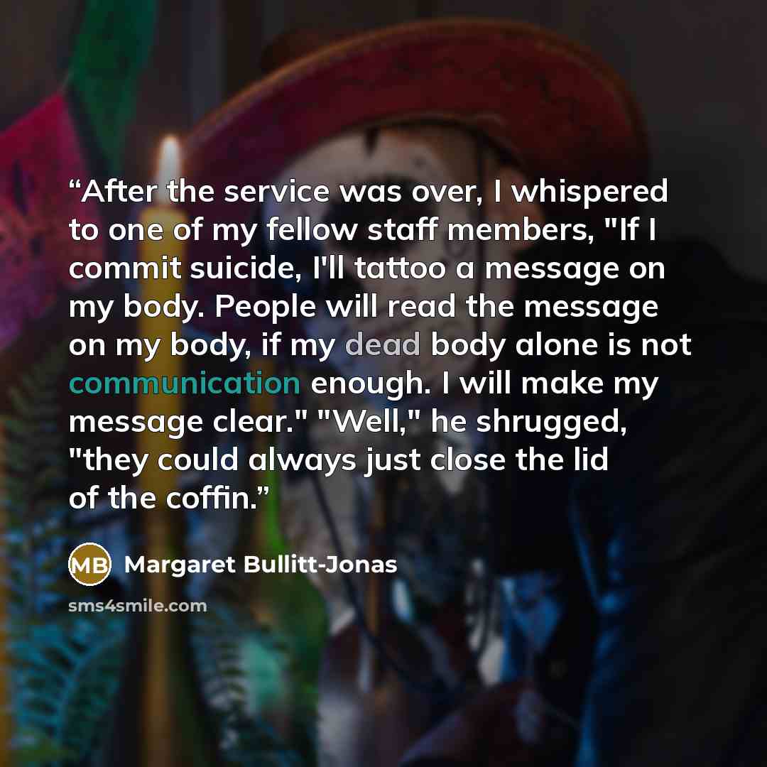 “After the service was over, I whispered to one of my fellow staff members, "If I commit suicide, I'll tattoo a message on my body. People will read the message on my body, if my dead body alone is not communication enough. I will make my message clear." "Well," he shrugged, "they could always just…” quote by Margaret Bullitt-Jonas