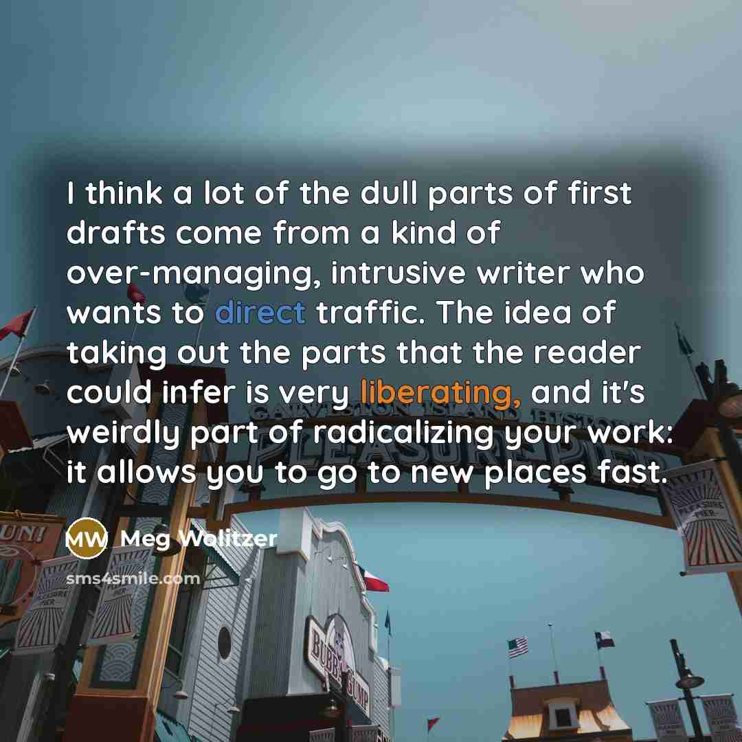 “I think a lot of the dull parts of first drafts come from a kind of over-managing, intrusive writer who wants to direct traffic. The idea of taking out the parts that the reader could infer is very liberating, and it's weirdly part of radicalizing your work: it allows you to go to new places fast.” quote by Meg Wolitzer