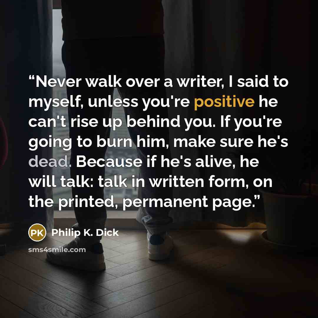 “Never walk over a writer, I said to myself, unless you're positive he can't rise up behind you. If you're going to burn him, make sure he's dead. Because if he's alive, he will talk: talk in written form, on the printed, permanent page.” quote by Philip K. Dick