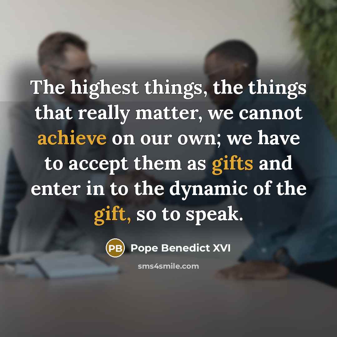 “The highest things, the things that really matter, we cannot achieve on our own; we have to accept them as gifts and enter in to the dynamic of the gift, so to speak.” quote by Pope Benedict XVI