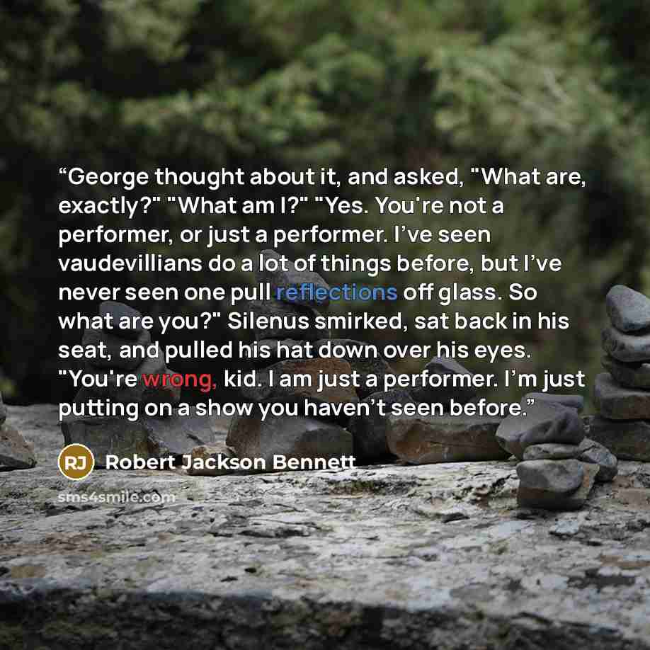 “George thought about it, and asked, "What are, exactly?" "What am I?" "Yes. You're not a performer, or just a performer. I've seen vaudevillians do a lot of things before, but I've never seen one pull reflections off glass. So what are you?" Silenus smirked, sat back in his seat, and pulled his…” quote by Robert Jackson Bennett