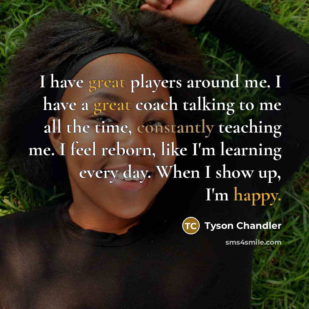 “I have great players around me. I have a great coach talking to me all the time, constantly teaching me. I feel reborn, like I'm learning every day. When I show up, I'm happy.” quote by Tyson Chandler