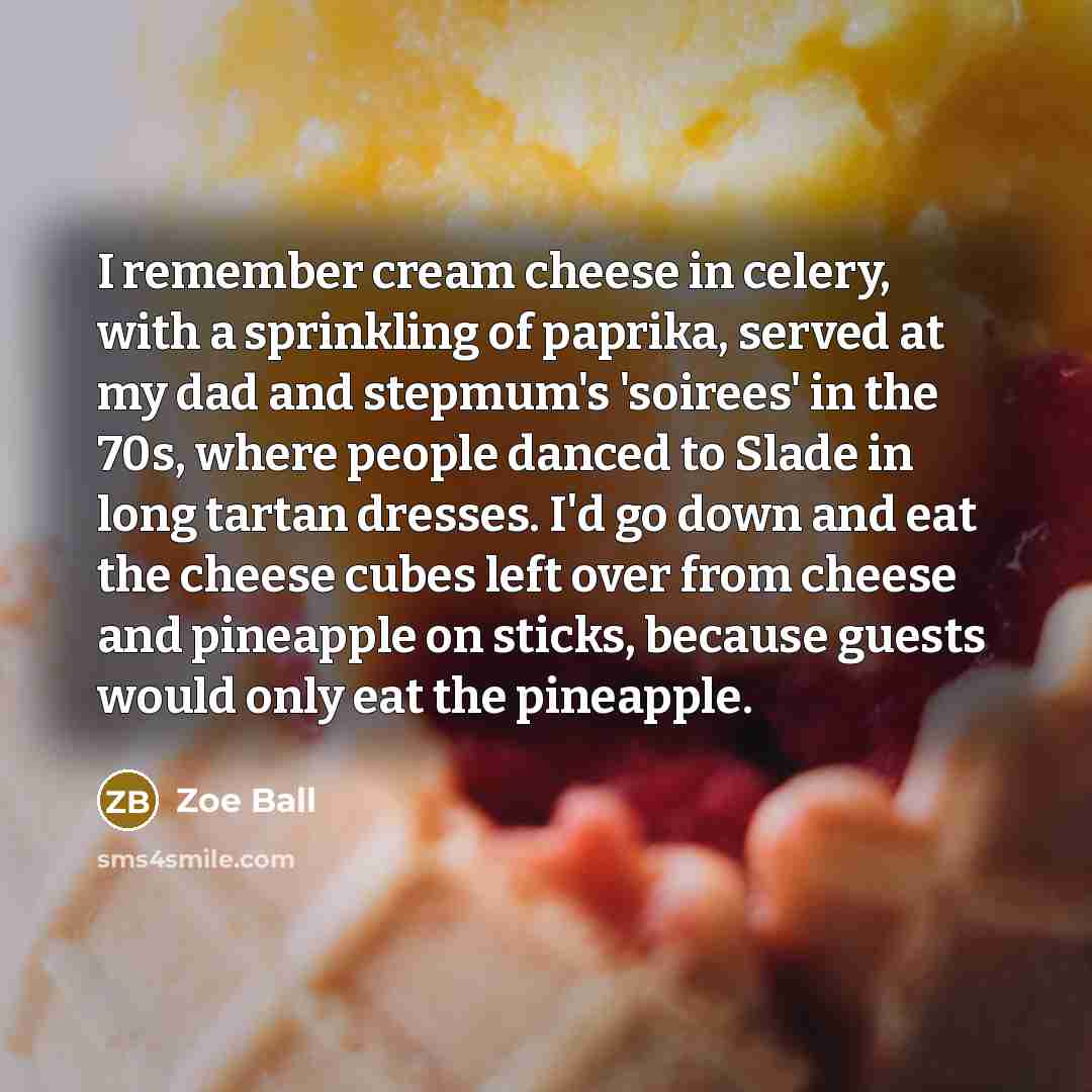 “I remember cream cheese in celery, with a sprinkling of paprika, served at my dad and stepmum's 'soirees' in the 70s, where people danced to Slade in long tartan dresses. I'd go down and eat the cheese cubes left over from cheese and pineapple on sticks, because guests would only eat the pineapple.” quote by Zoe Ball