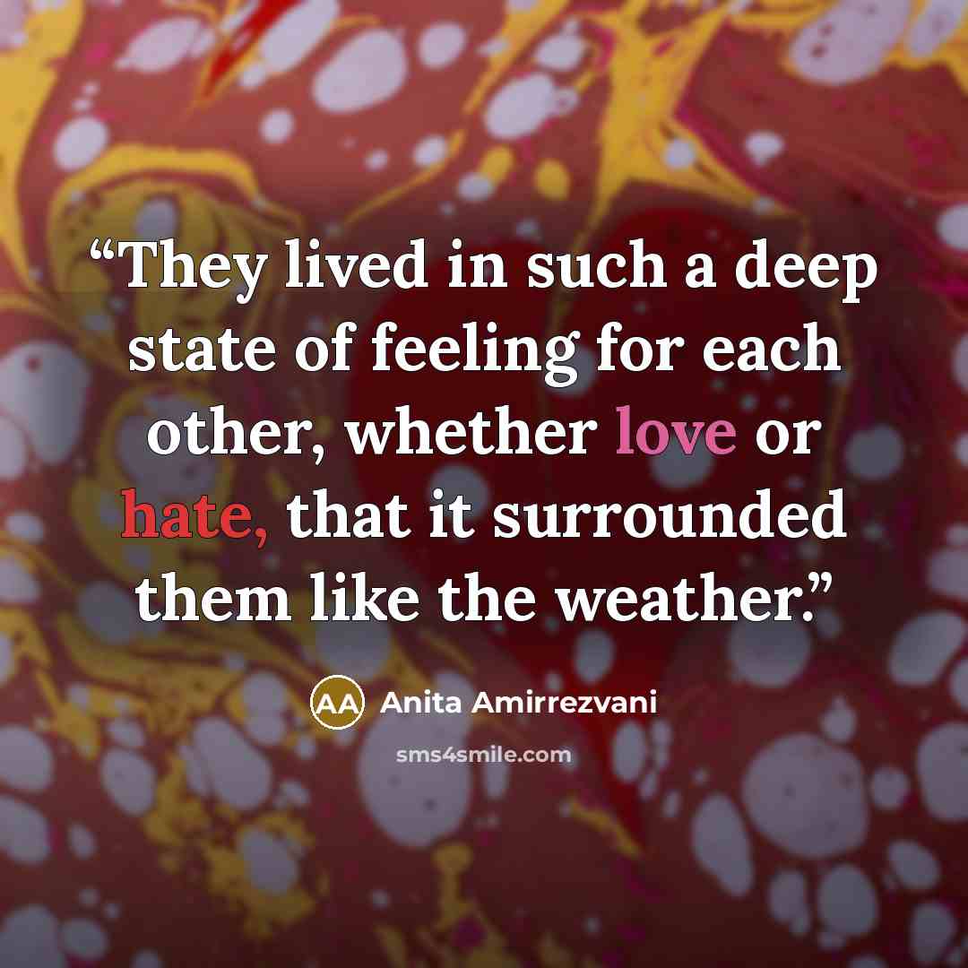 “They lived in such a deep state of feeling for each other, whether love or hate, that it surrounded them like the weather.” quote by Anita Amirrezvani