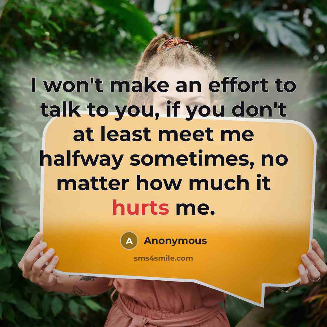 “I won't make an effort to talk to you, if you don't at least meet me halfway sometimes, no matter how much it hurts me.” quote by Anonymous