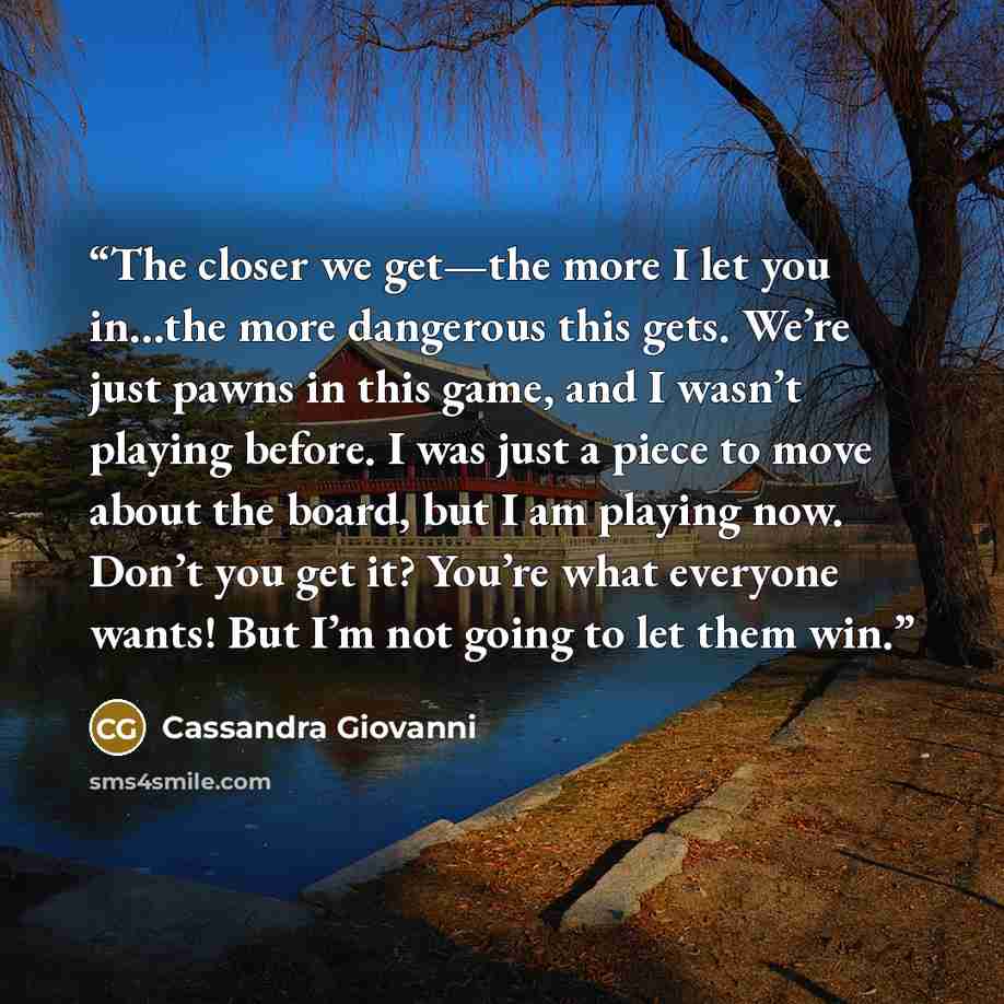 “The closer we get—the more I let you in…the more dangerous this gets. We’re just pawns in this game, and I wasn’t playing before. I was just a piece to move about the board, but I am playing now. Don’t you get it? You’re what everyone wants! But I’m not going to let them win.” quote by Cassandra Giovanni