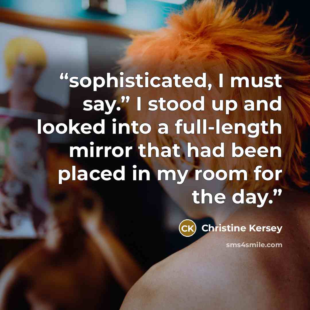 “sophisticated, I must say.” I stood up and looked into a full-length mirror that had been placed in my room for the day.” quote by Christine Kersey