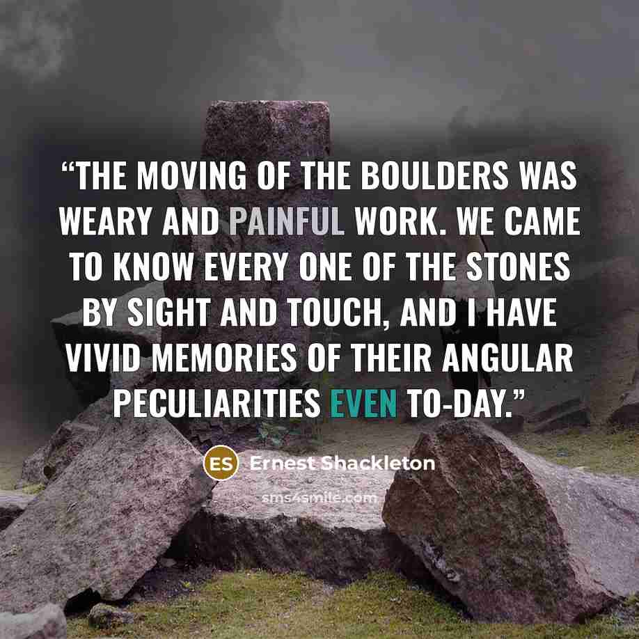 “The moving of the boulders was weary and painful work. We came to know every one of the stones by sight and touch, and I have vivid memories of their angular peculiarities even to-day.” quote by Ernest Shackleton