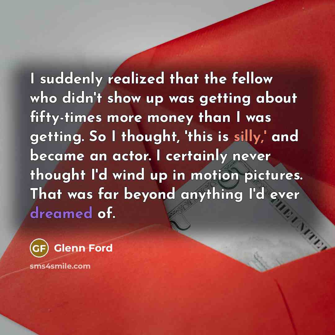 “I suddenly realized that the fellow who didn't show up was getting about fifty-times more money than I was getting. So I thought, 'this is silly,' and became an actor. I certainly never thought I'd wind up in motion pictures. That was far beyond anything I'd ever dreamed of.” quote by Glenn Ford