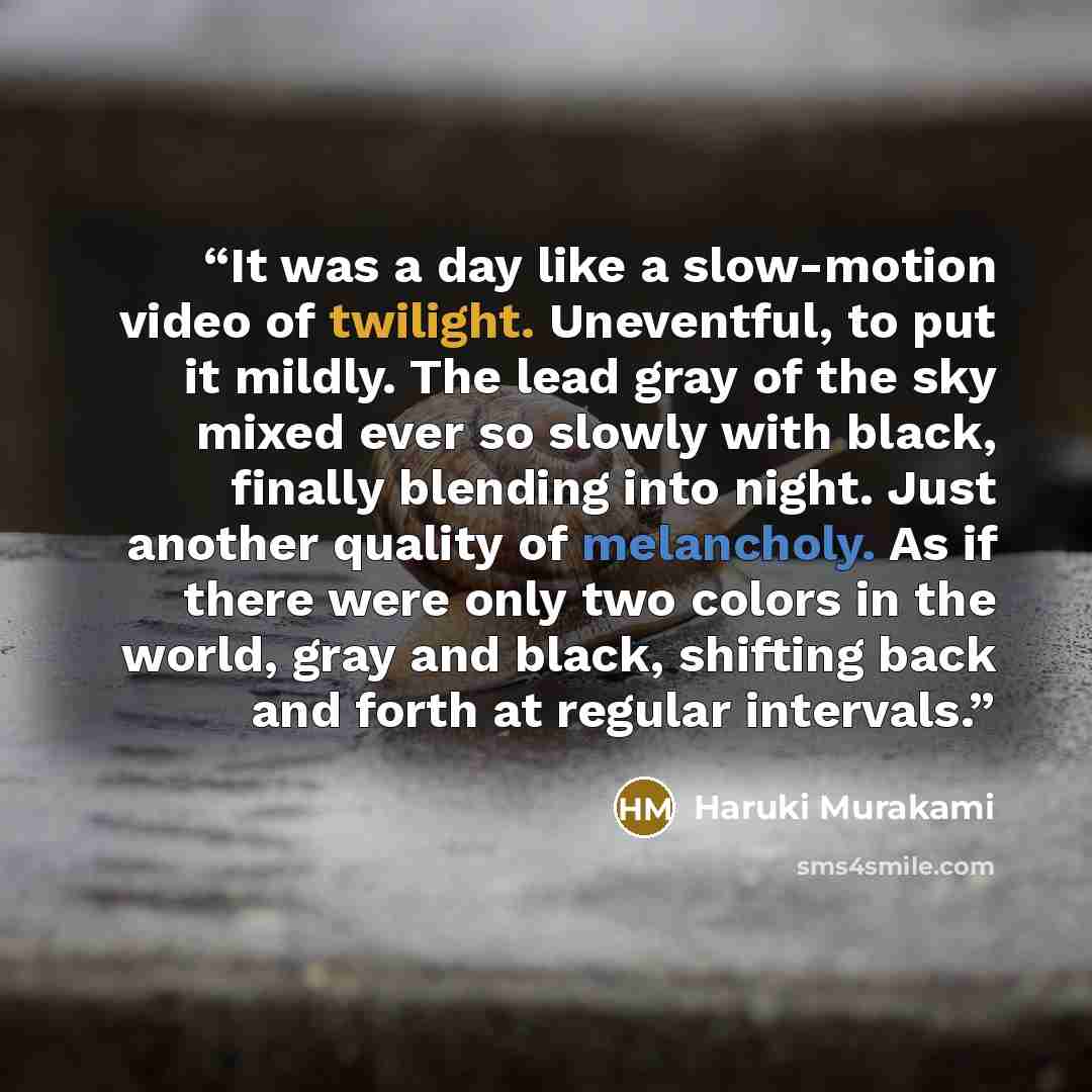 “It was a day like a slow-motion video of twilight. Uneventful, to put it mildly. The lead gray of the sky mixed ever so slowly with black, finally blending into night. Just another quality of melancholy. As if there were only two colors in the world, gray and black, shifting back and forth at…” quote by Haruki Murakami
