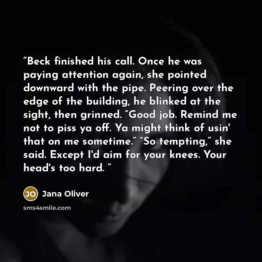 “Beck finished his call. Once he was paying attention again, she pointed downward with the pipe. Peering over the edge of the building, he blinked at the sight, then grinned. “Good job. Remind me not to piss ya off. Ya might think of usin' that on me sometime.” “So tempting,” she said. Except I'd…” quote by Jana Oliver