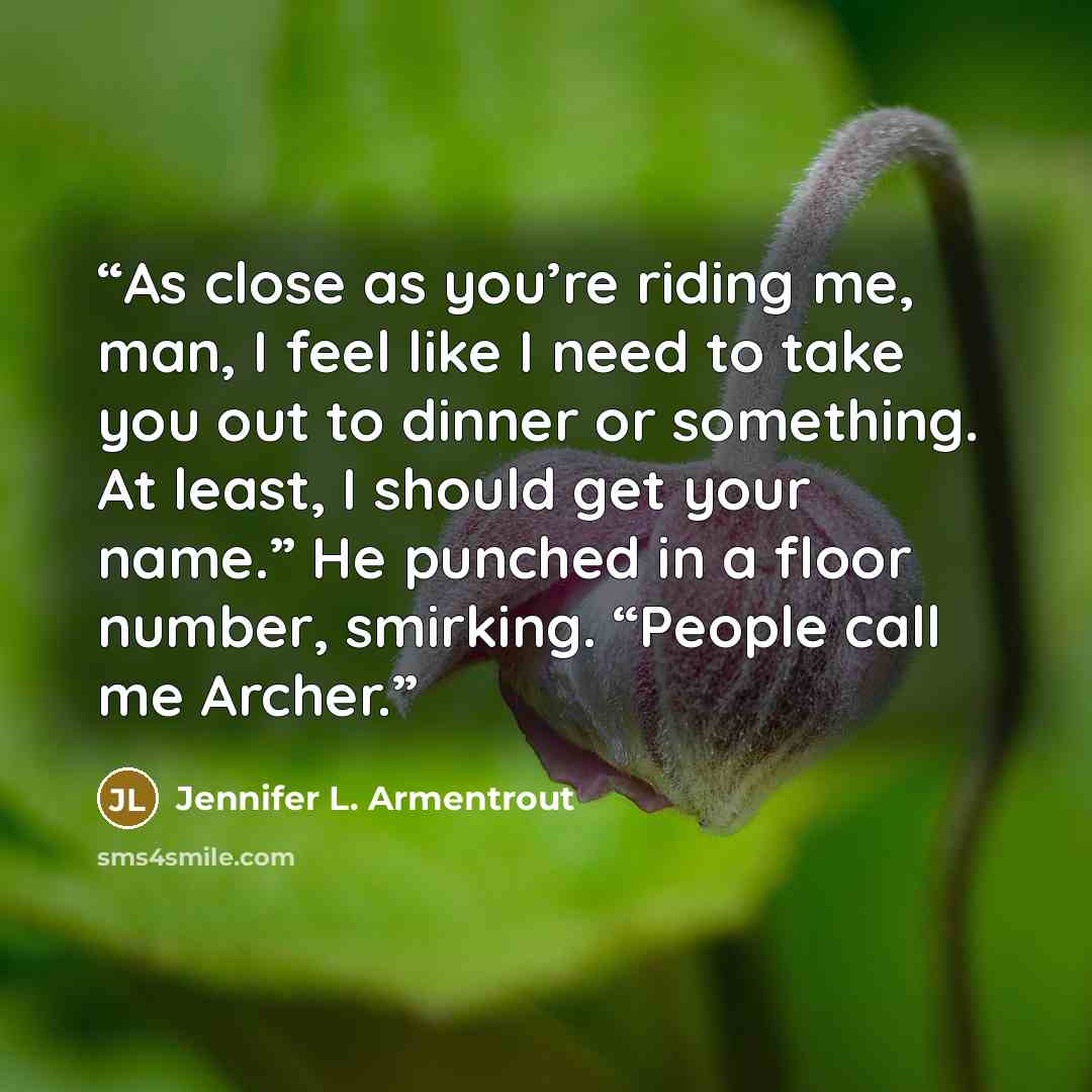 “As close as you’re riding me, man, I feel like I need to take you out to dinner or something. At least, I should get your name.” He punched in a floor number, smirking. “People call me Archer.” quote by Jennifer L. Armentrout