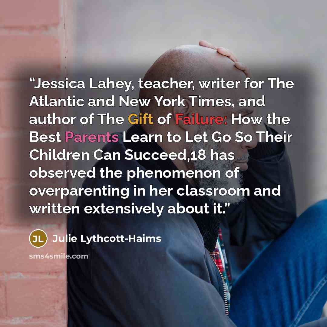 “Jessica Lahey, teacher, writer for The Atlantic and New York Times, and author of The Gift of Failure: How the Best Parents Learn to Let Go So Their Children Can Succeed,18 has observed the phenomenon of overparenting in her classroom and written extensively about it.” quote by Julie Lythcott-Haims