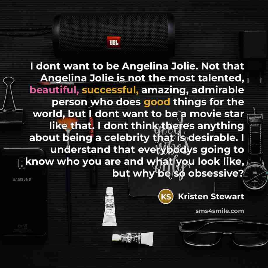 “I dont want to be Angelina Jolie. Not that Angelina Jolie is not the most talented, beautiful, successful, amazing, admirable person who does good things for the world, but I dont want to be a movie star like that. I dont think theres anything about being a celebrity that is desirable. I…” quote by Kristen Stewart