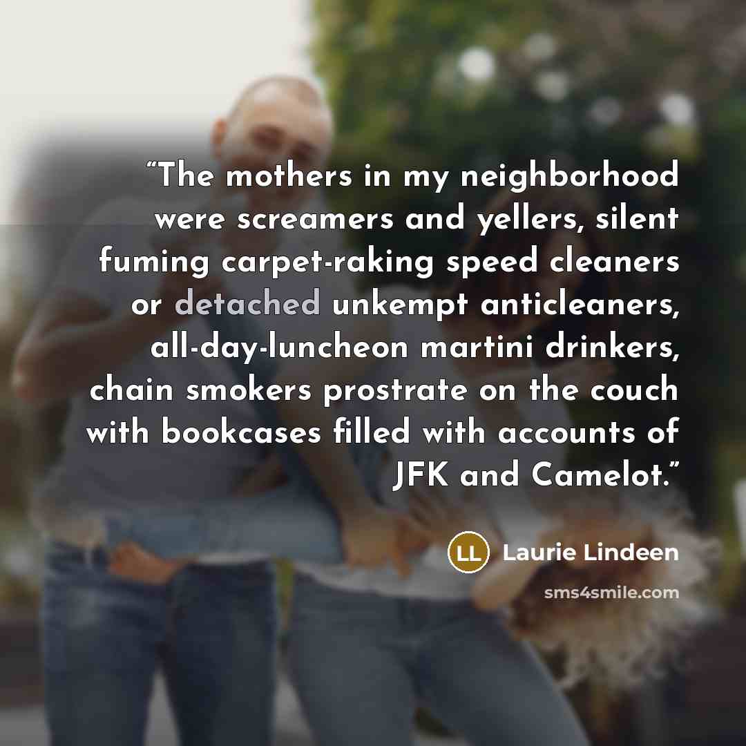 “The mothers in my neighborhood were screamers and yellers, silent fuming carpet-raking speed cleaners or detached unkempt anticleaners, all-day-luncheon martini drinkers, chain smokers prostrate on the couch with bookcases filled with accounts of JFK and Camelot.” quote by Laurie Lindeen