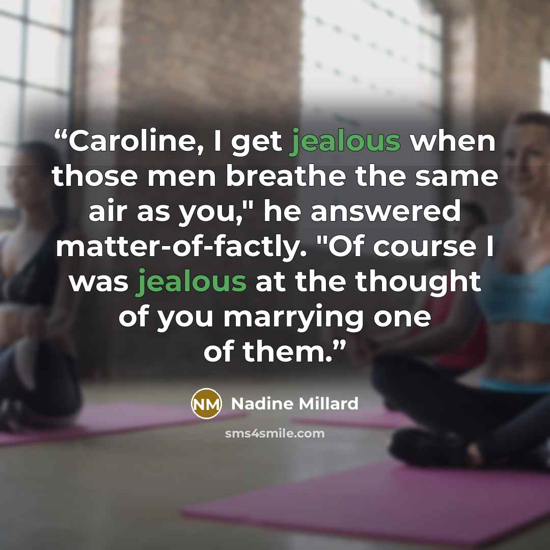 “Caroline, I get jealous when those men breathe the same air as you," he answered matter-of-factly. "Of course I was jealous at the thought of you marrying one of them.” quote by Nadine Millard