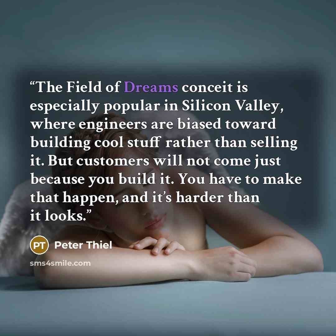 “The Field of Dreams conceit is especially popular in Silicon Valley, where engineers are biased toward building cool stuff rather than selling it. But customers will not come just because you build it. You have to make that happen, and it’s harder than it looks.” quote by Peter Thiel