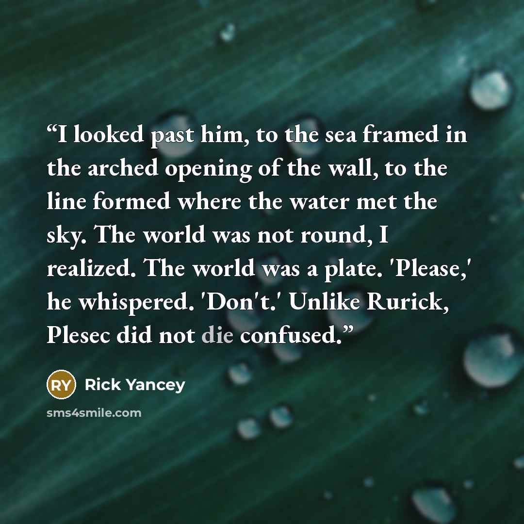 “I looked past him, to the sea framed in the arched opening of the wall, to the line formed where the water met the sky. The world was not round, I realized. The world was a plate. 'Please,' he whispered. 'Don't.' Unlike Rurick, Plesec did not die confused.” quote by Rick Yancey