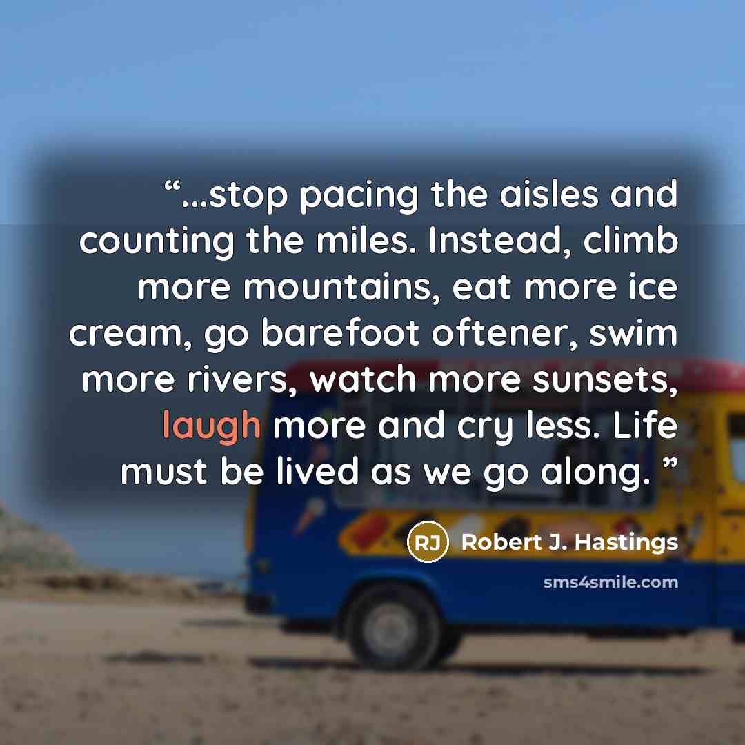 “...stop pacing the aisles and counting the miles. Instead, climb more mountains, eat more ice cream, go barefoot oftener, swim more rivers, watch more sunsets, laugh more and cry less. Life must be lived as we go along.” quote by Robert J. Hastings