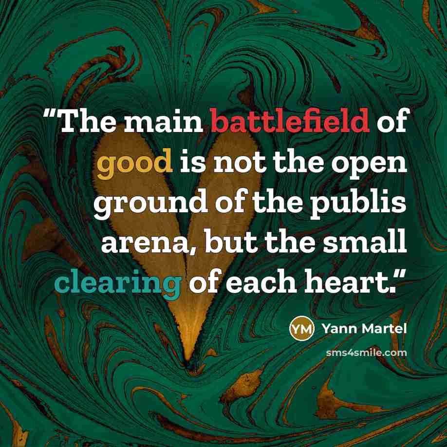 “The main battlefield of good is not the open ground of the publis arena, but the small clearing of each heart.” quote by Yann Martel