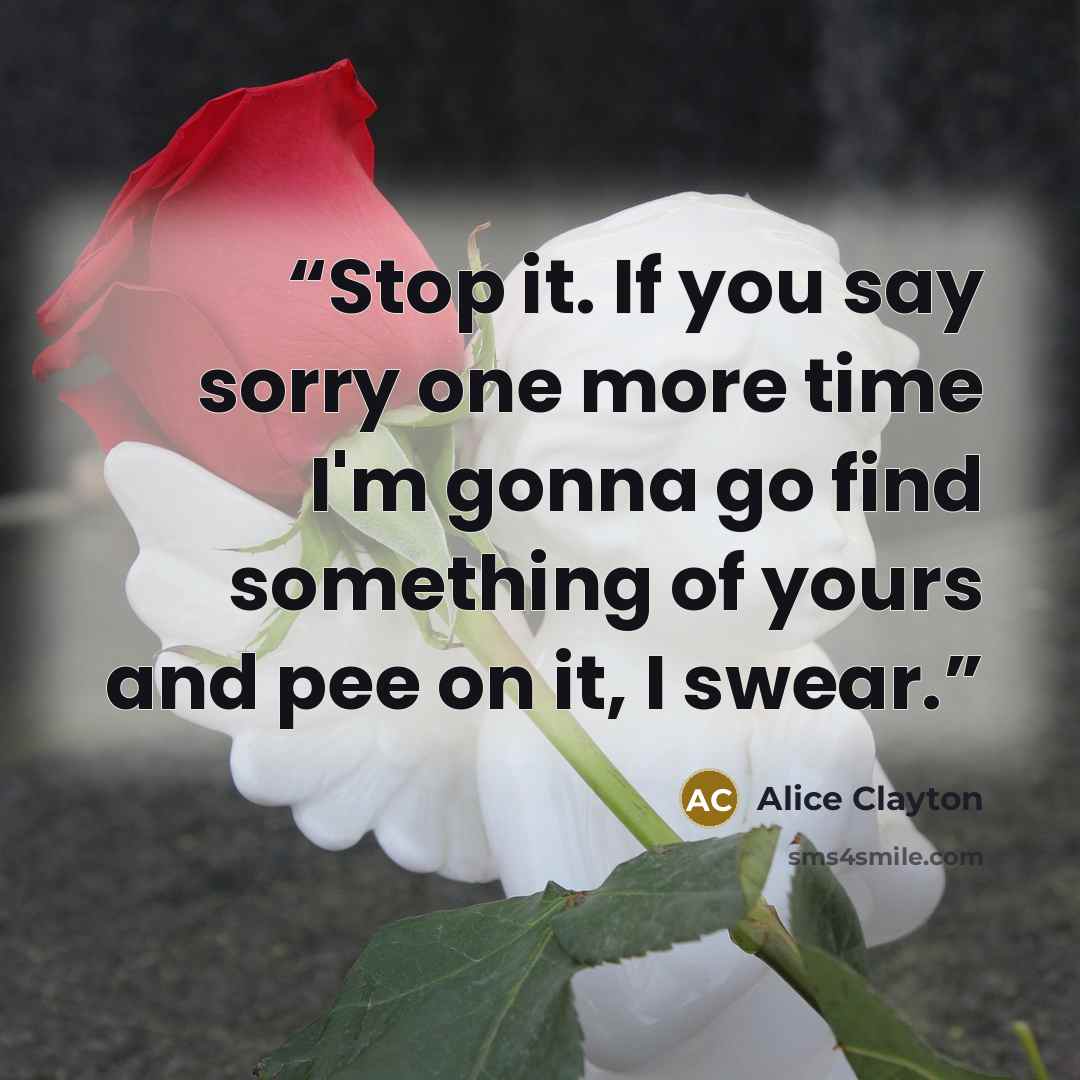 “Stop it. If you say sorry one more time I'm gonna go find something of yours and pee on it, I swear.” quote by Alice Clayton