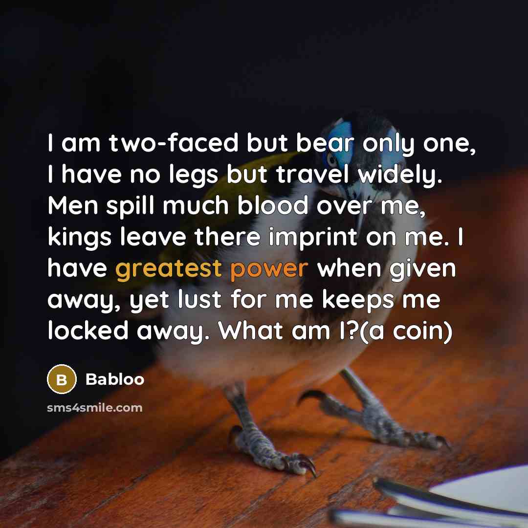 “I am two-faced but bear only one, I have no legs but travel widely. Men spill much blood over me, kings leave there imprint on me. I have greatest power when given away, yet lust for me keeps me locked away. What am I?(a coin)” quote by Babloo