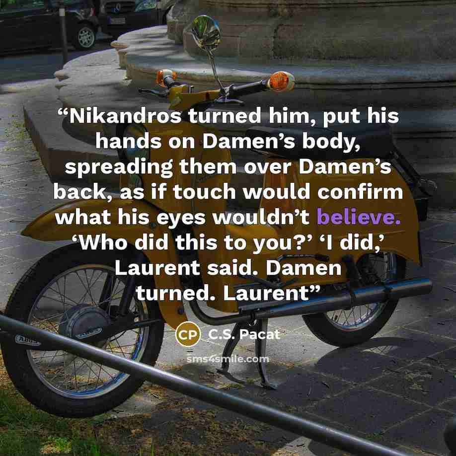 “Nikandros turned him, put his hands on Damen’s body, spreading them over Damen’s back, as if touch would confirm what his eyes wouldn’t believe. ‘Who did this to you?’ ‘I did,’ Laurent said. Damen turned. Laurent” quote by C.S. Pacat