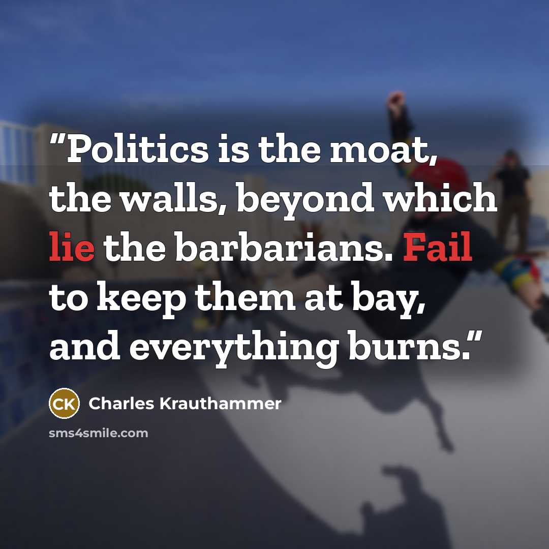 “Politics is the moat, the walls, beyond which lie the barbarians. Fail to keep them at bay, and everything burns.” quote by Charles Krauthammer