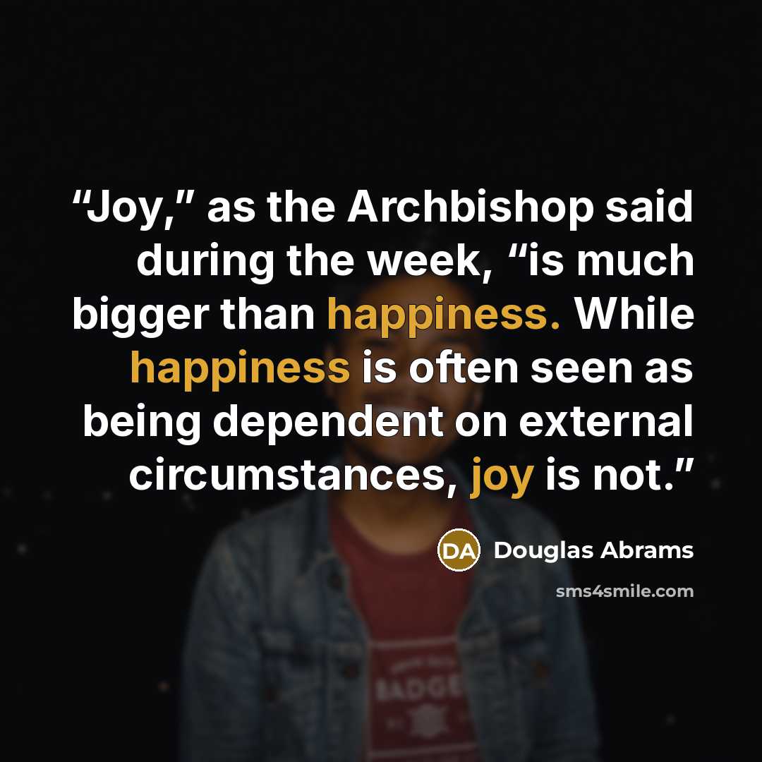 “Joy,” as the Archbishop said during the week, “is much bigger than happiness. While happiness is often seen as being dependent on external circumstances, joy is not.” quote by Douglas Abrams