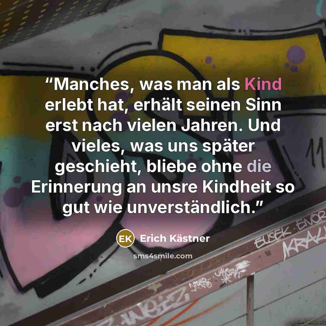 “Manches, was man als Kind erlebt hat, erhält seinen Sinn erst nach vielen Jahren. Und vieles, was uns später geschieht, bliebe ohne die Erinnerung an unsre Kindheit so gut wie unverständlich.” quote by Erich Kästner