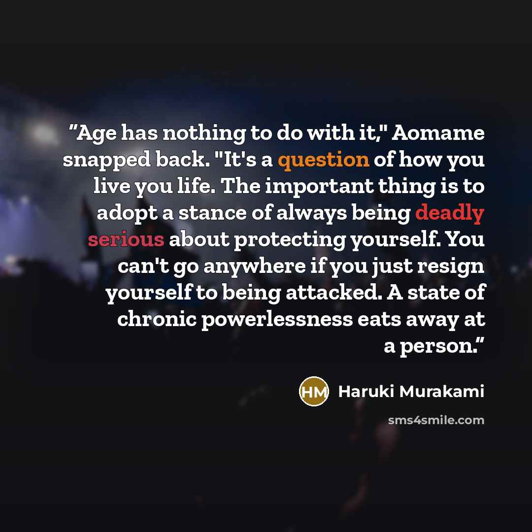 “Age has nothing to do with it," Aomame snapped back. "It's a question of how you live you life. The important thing is to adopt a stance of always being deadly serious about protecting yourself. You can't go anywhere if you just resign yourself to being attacked. A state of chronic powerlessness…” quote by Haruki Murakami