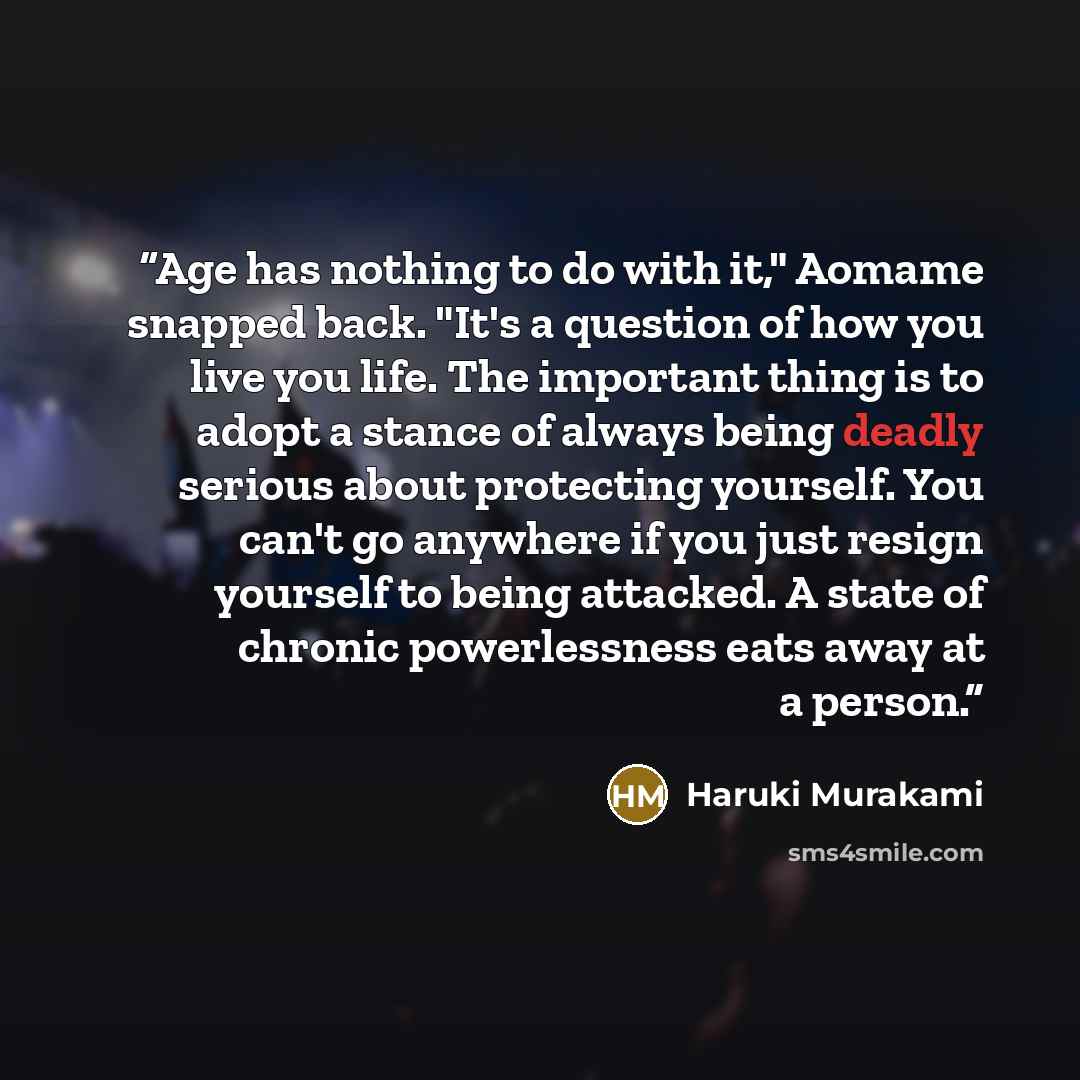 “Age has nothing to do with it," Aomame snapped back. "It's a question of how you live you life. The important thing is to adopt a stance of always being deadly serious about protecting yourself. You can't go anywhere if you just resign yourself to being attacked. A state of chronic powerlessness…” quote by Haruki Murakami