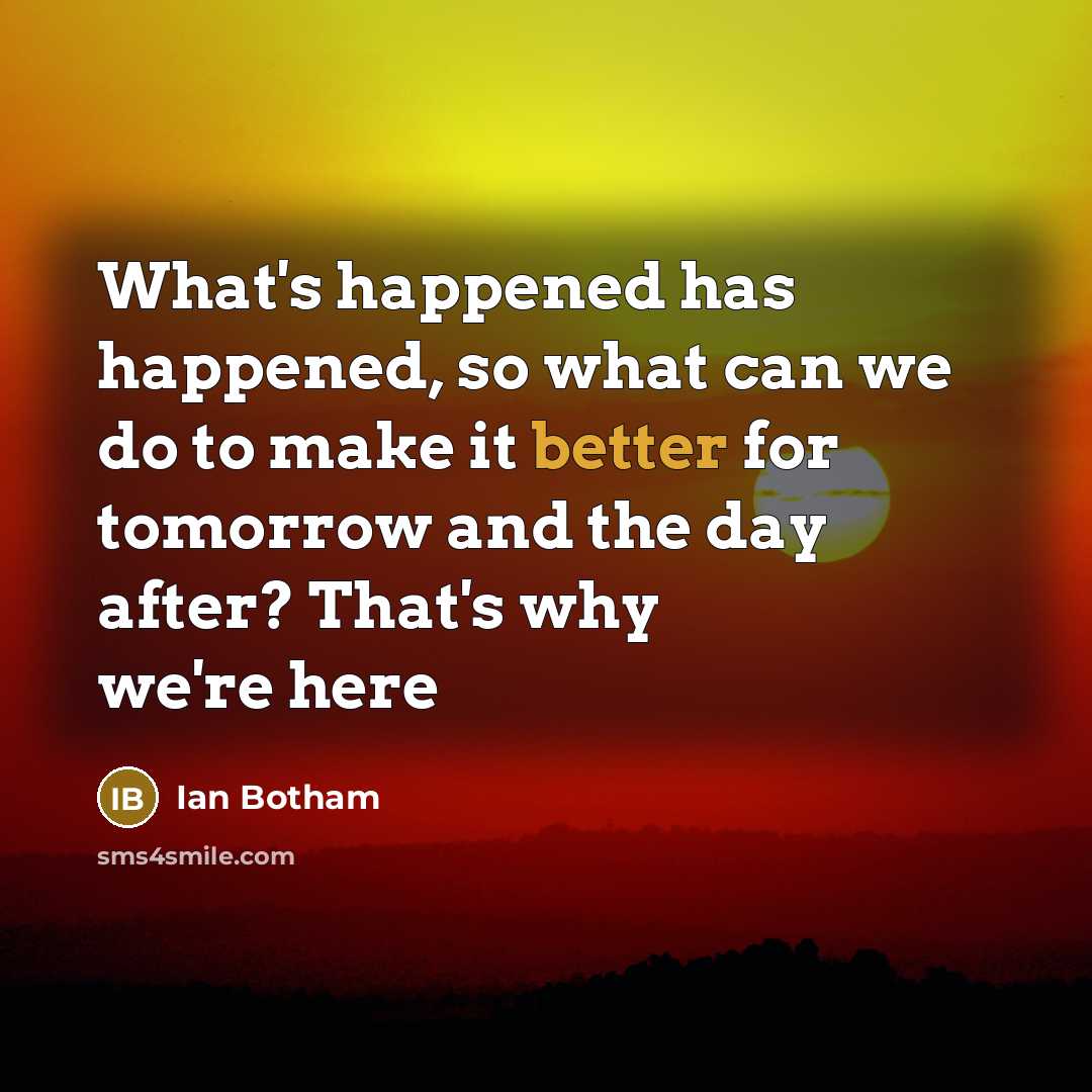 “What's happened has happened, so what can we do to make it better for tomorrow and the day after? That's why we're here” quote by Ian Botham