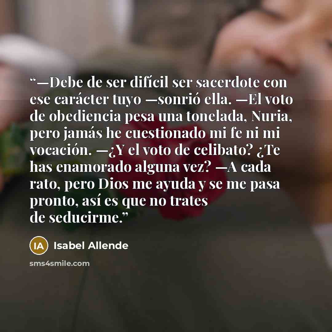 “—Debe de ser difícil ser sacerdote con ese carácter tuyo —sonrió ella. —El voto de obediencia pesa una tonelada, Nuria, pero jamás he cuestionado mi fe ni mi vocación. —¿Y el voto de celibato? ¿Te has enamorado alguna vez? —A cada rato, pero Dios me ayuda y se me pasa pronto, así es que no trates…” quote by Isabel Allende