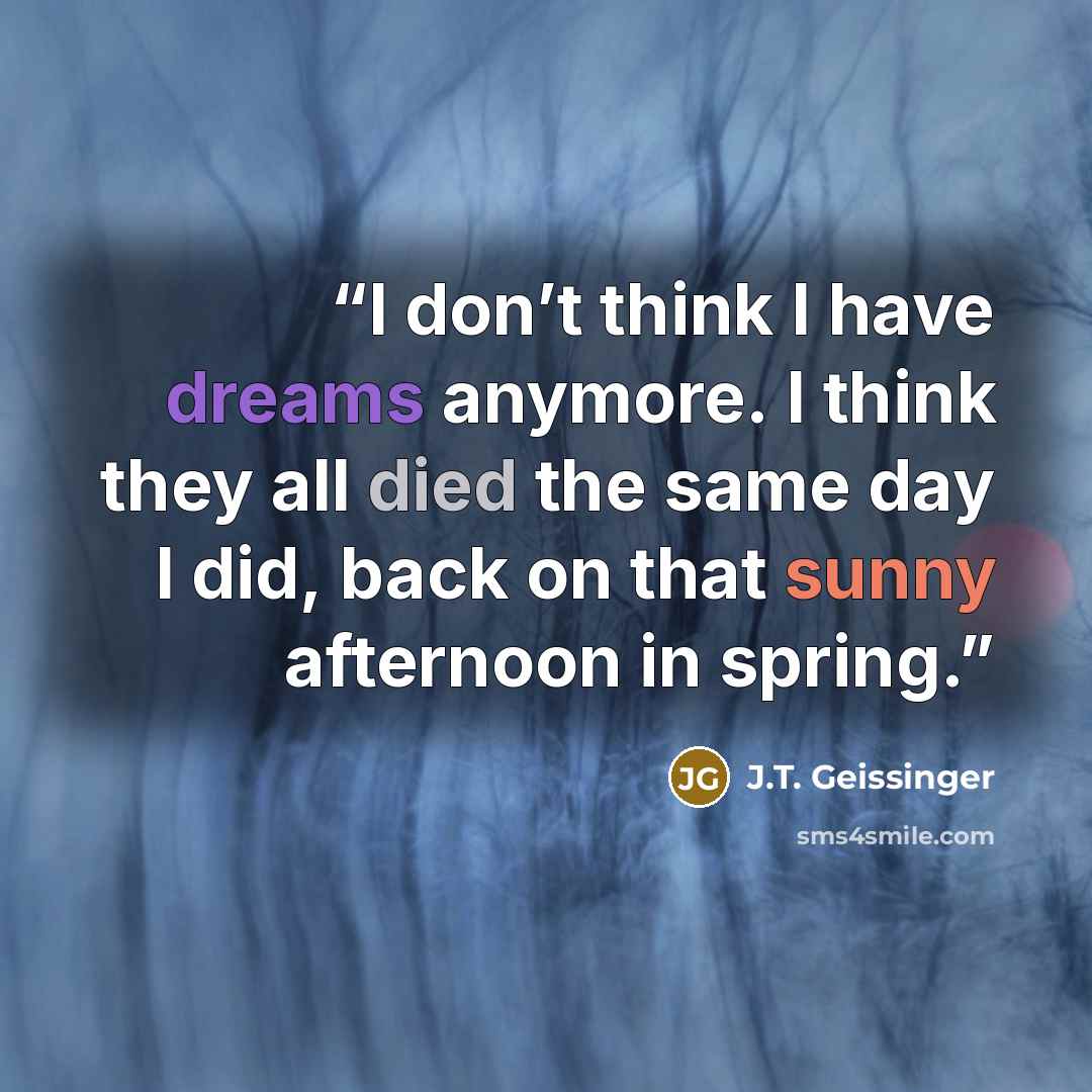 “I don’t think I have dreams anymore. I think they all died the same day I did, back on that sunny afternoon in spring.” quote by J.T. Geissinger